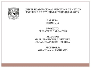 UNIVERSIDAD NACIONAL AUTONOMA DE MEXICO
FACULTAD DE ESTUDIOS SUPERIORES ARAGON
CARRERA:
ECONOMIA
PROYECTO:
PRESA TRES GARGANTAS
ALUMNOS:
GABRIELA BECERRIL SÁNCHEZ
OLGA LIDIA FLORES HERRERA
PROFESORA:
YOLANDA A. ALTAMIRANO
 