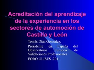 Acreditación del aprendizaje de la experiencia en los sectores de automoción de Castilla y León Tomás Díaz González.  Presidente en España del Observatorio Europeo de Validaciones Profesionales. FORO ULISES .2011 