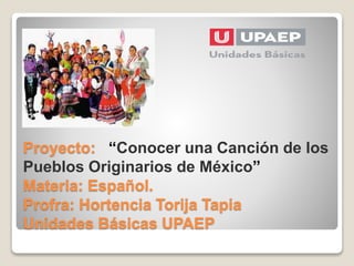 Proyecto: “Conocer una Canción de los
Pueblos Originarios de México”
Materia: Español.
Profra: Hortencia Torija Tapia
Unidades Básicas UPAEP
 