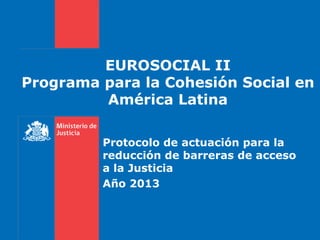 EUROSOCIAL II
Programa para la Cohesión Social en
América Latina
Protocolo de actuación para la
reducción de barreras de acceso
a la Justicia
Año 2013
 