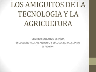 LOS AMIGUITOS DE LA
TECNOLOGIA Y LA
AGRICULTURA
CENTRO EDUCATIVO BETANIA
ESCUELA RURAL SAN ANTONIO Y ESCUELA RURAL EL PINO
EL PLAYON.
 