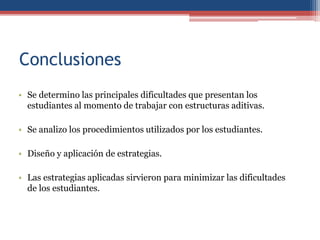 Conclusiones
• Se determino las principales dificultades que presentan los
estudiantes al momento de trabajar con estructuras aditivas.
• Se analizo los procedimientos utilizados por los estudiantes.
• Diseño y aplicación de estrategias.
• Las estrategias aplicadas sirvieron para minimizar las dificultades
de los estudiantes.
 