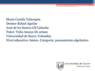 María Camila Tuberquia
Deimer Rafael Aguilar
José de los Santos Gil Lidueña
Tutor: Tulio Amaya De armas
Universidad de Sucre, Colombia
Nivel educativo: básico. Categoría: pensamiento algebraico
 