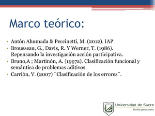 Marco teórico:
• Antón Ahumada & Peccinetti, M. (2012). IAP
• Brousseau, G., Davis, R. Y Werner, T. (1986).
Repensando la investigación acción participativa.
• Bruno,A ; Martinón, A. (1997a). Clasificación funcional y
semántica de problemas aditivos.
• Carrión, V. (2007) ¨Clasificación de los errores¨.
 