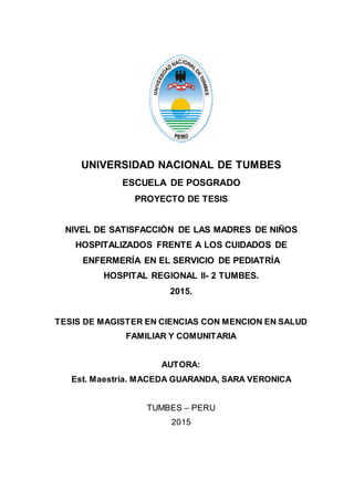 UNIVERSIDAD NACIONAL DE TUMBES
ESCUELA DE POSGRADO
PROYECTO DE TESIS
NIVEL DE SATISFACCIÓN DE LAS MADRES DE NIÑOS
HOSPITALIZADOS FRENTE A LOS CUIDADOS DE
ENFERMERÍA EN EL SERVICIO DE PEDIATRÍA
HOSPITAL REGIONAL II- 2 TUMBES.
2015.
TESIS DE MAGISTER EN CIENCIAS CON MENCION EN SALUD
FAMILIAR Y COMUNITARIA
AUTORA:
Est. Maestria. MACEDA GUARANDA, SARA VERONICA
TUMBES – PERU
2015
 