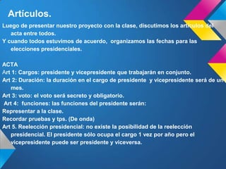 Artículos.
Luego de presentar nuestro proyecto con la clase, discutimos los artículos del
acta entre todos.
Y cuando todos estuvimos de acuerdo, organizamos las fechas para las
elecciones presidenciales.
ACTA
Art 1: Cargos: presidente y vicepresidente que trabajarán en conjunto.
Art 2: Duración: la duración en el cargo de presidente y vicepresidente será de un
mes.
Art 3: voto: el voto será secreto y obligatorio.
Art 4: funciones: las funciones del presidente serán:
Representar a la clase.
Recordar pruebas y tps. (De onda)
Art 5. Reelección presidencial: no existe la posibilidad de la reelección
presidencial. El presidente sólo ocupa el cargo 1 vez por año pero el
vicepresidente puede ser presidente y viceversa.
 