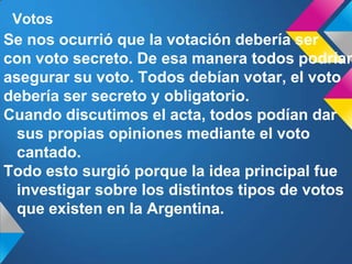 Votos
Se nos ocurrió que la votación debería ser
con voto secreto. De esa manera todos podrían
asegurar su voto. Todos debían votar, el voto
debería ser secreto y obligatorio.
Cuando discutimos el acta, todos podían dar
sus propias opiniones mediante el voto
cantado.
Todo esto surgió porque la idea principal fue
investigar sobre los distintos tipos de votos
que existen en la Argentina.
 