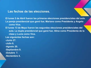 Las fechas de las elecciones.
El lunes 5 de Abril fueron las primeras elecciones presidenciales del aula.
La pareja presidencial que ganó fue; Mariano como Presidente y Angelo
como Vice.
El lunes 13 de Mayo fueron las segundas elecciones presidenciales del
aula. La dupla presidencial que ganó fue; Alina como Presidenta de la
clase y Lucía como Vice.
Las siguientes fechas son:
-Junio 27.
-Julio 8.
-Agosto 20.
-Septiembre 9.
-Octubre 7.
-Noviembre 4.
 