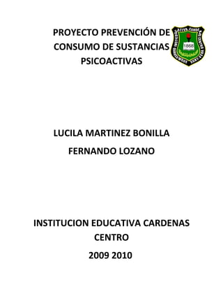 PROYECTO PREVENCIÓN DE
   CONSUMO DE SUSTANCIAS
        PSICOACTIVAS




   LUCILA MARTINEZ BONILLA
      FERNANDO LOZANO




INSTITUCION EDUCATIVA CARDENAS
             CENTRO
          2009 2010
 
