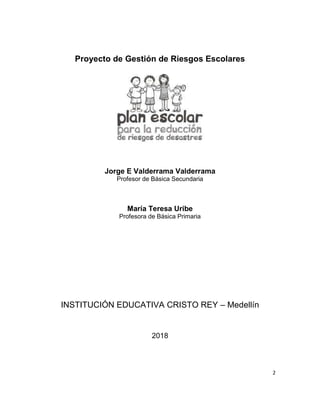 2
Proyecto de Gestión de Riesgos Escolares
Jorge E Valderrama Valderrama
Profesor de Básica Secundaria
María Teresa Uribe
Profesora de Básica Primaria
INSTITUCIÓN EDUCATIVA CRISTO REY – Medellín
2018
 