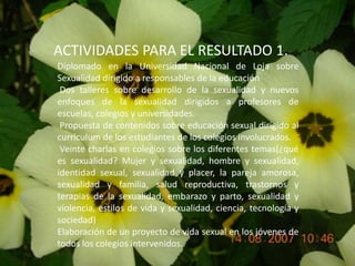 ACTIVIDADES PARA EL RESULTADO 1.Diplomado en la Universidad Nacional de Loja sobre  Sexualidad dirigido a responsables de la educación Dos talleres sobre desarrollo de la sexualidad y nuevos enfoques de la sexualidad dirigidos a profesores de escuelas, colegios y universidades. Propuesta de contenidos sobre educación sexual dirigido al currículum de los estudiantes de los colegios involucrados.  Veinte charlas en colegios sobre los diferentes temas(¿qué es sexualidad? Mujer y sexualidad, hombre y sexualidad, identidad sexual, sexualidad y placer, la pareja amorosa, sexualidad y familia, salud reproductiva, trastornos y terapias de la sexualidad, embarazo y parto, sexualidad y violencia, estilos de vida y sexualidad, ciencia, tecnología y sociedad)Elaboración de un proyecto de vida sexual en los jóvenes de todos los colegios intervenidos.