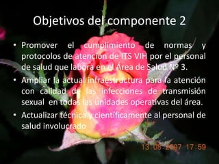 Objetivos del componente 2Promover el cumplimiento de normas y protocolos de atención de ITS VIH por el personal de salud que labora en el Área de Salud Nº 3.Ampliar la actual infraestructura para la atención con calidad de las infecciones de transmisión sexual  en todas las unidades operativas del área.Actualizar técnica y científicamente al personal de salud involucrado
