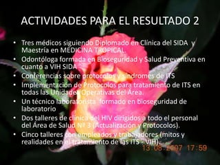 ACTIVIDADES PARA EL RESULTADO 2Tres médicos siguiendo Diplomado en Clínica del SIDA  y Maestría en MEDICINA TROPICAL.Odontóloga formada en Bioseguridad y Salud Preventiva en cuanto a VIH SIDA Conferencias sobre protocolos y síndromes de ITSImplementación de Protocolos para tratamiento de ITS en todas las Unidades Operativas del Área.Un técnico laboratorista  formado en bioseguridad de laboratorioDos talleres de clínica del HIV dirigidos a todo el personal del Área de Salud Nº 3 (Actualización y Protocolos).Cinco talleres con empleados y trabajadores (mitos y realidades en el tratamiento de las ITS - VIH).