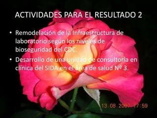 ACTIVIDADES PARA EL RESULTADO 2Remodelación de la Infraestructura de laboratorio según los niveles de    bioseguridad del CDC.Desarrollo de una unidad de consultoría en clínica del SIDA en el área de salud Nº 3.
