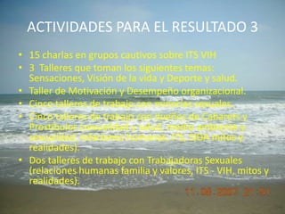 ACTIVIDADES PARA EL RESULTADO 315 charlas en grupos cautivos sobre ITS VIH3  Talleres que toman los siguientes temas: Sensaciones, Visión de la vida y Deporte y salud.Taller de Motivación y Desempeño organizacional.Cinco talleres de trabajo con minorías sexuales.Cinco talleres de trabajo con dueños de Cabarets y Prostíbulos (sexualidad y salud, medio ambiente y sexualidad, relaciones humanas, ITS, SIDA mitos y realidades).Dos talleres de trabajo con Trabajadoras Sexuales (relaciones humanas familia y valores, ITS - VIH, mitos y realidades).
