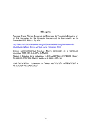 Bibliografía
Ramírez Ortega Alfonso. Desarrollo del Programa de Tecnología Educativa en
el IPN. Memorias del XV Simposio Internacional de Computación en la
Educación 1999. México. Pp. 424.
http://eleducador.com/home/tecnologia/554-articulo-tecnologia-contenidos-
educativos-digitales-de-una-ventaja-a-una-necesidad-.html
Enrique Martínez-Salanova Sánchez .Nueva concepción de la tecnología
educativa, 1980, ICE de la UPM de Madrid)
Mallart, J. Didáctica de la motivación. In. DE LA HERRAN; PAREDES (Coord)
DINAMICA GENERAL. Madrid. McGrawHill, 2008.p177-196
José Carlos Núñez , Universidad de Oviedo, MOTIVACIÓN, APRENDIZAJE Y
RENDIMIENTO ACADÉMICO
.
10
 