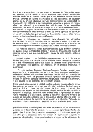 Las tic es una herramienta que se a puesto en bogue en los últimos años y que
no podemos ignorar desde el ámbito educativo pues nuestro estudiantes
dedican mucho de su tiempo a usarla por lo que debemos revaluar nuestro
trabajo, tomando en cuenta los intereses de los estudiantes, el educador
plantea en su artículo educativo que “Los acontecimientos de la sociedad de
información han obligado a las instituciones escolares a superar el modelo
clásico de educación y a entender los múltiples usos de los contenidos
educativos, con el fin de mantener su lugar en la sociedad del conocimiento”,
esto nos da pauta para pensar que la sociedad está inmersa en innovaciones
que de una manera u otra a afectado la forma de pensar y porque no, de actuar
de nuestros estudiantes, por consiguiente los métodos que por años hemos
usados en las escuelas deben ser modificados.
Vamos a detenernos un momento para observar las principales
innovaciones por las que estamos rodeados. Dentro de la misma podemos citar
la telefonía móvil, ocupando la misma un lugar relevante en el sistema de
comunicación por su facilidad de acceso y uso, por sus múltiples funciones.
Las redes de televisión, con su diversa modalidad, pues dentro de la misma
se pueden incluir la modalidad análoga y digital, no limitándose la misma al
sistema terrestre sino que su disfunción. abarca la parte satelital, cable e
internet.
La computadora con las facilidades que posee como el hecho de que es
fácil de programar, que permite realizar múltiples tareas y el uso de la misma
en la red de internet que admite que pueda ser utilizada en una gran variedad
de actividades que posibilita ser insertada en el proceso enseñanza y
aprendizaje
En este sentido, Enriquez Martinez-Salanova Sanchez señalan que
encauzamos a la educación por lo que se llama artesanía pedagógica,
solamente con fines instrumentales y de apoyo. Hemos mitificado, además de
las máquinas, todos los procesos técnicos rigurosos, las programaciones
rígidas, los objetivos cerrados y concretos, las pruebas objetivas en evaluación,
y todo aquello que en apariencia da seguridad y eficacia.
Estos nos da pie a pensar la utilidad que les podemos otorgar a las tic como
herramientas de apoyo, en el proceso educativo, asimismo facilitad nuestra
practica áulica porque permite mayor facilidad para conseguir las
informaciones, supera las limitaciones del tiempo, amplían la comunicación y
fortalece el lenguaje, tanto oral como escrito, crea la oportunidad de tener
varios maestros a tu disposición, facilitad el desarrollo cognitivo, favorece el
acceso al currículo, colabora con el bilingüismo, abarca diferente estilo de
aprendizaje, estimula la memoria, la percepción y la atención. Partiendo de
este criterio es importante que no pasemos por alto los beneficios que puede
generar el uso de la tecnología en este caso en particular las tic, para nuestra
practica en el desarrollo del proceso de enseñanza y aprendizaje.Desde esta
perspectiva, Ramírez Ortega Alfonso comenta que el concepto de tecnología
educativa puede concebirse como “un modelo de organización integrada de
personas, significados y conceptualizaciones, a través de la utilización de
5
 