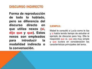 DISCURSO INDIRECTO
Forma de reproducción
de todo lo hablado,
pero se diferencia del
discurso directo en       EJEMPLO:
que utiliza nexos (si,    Mabel le consultó a Lucía como le iba
dijo que y que). Estos    y si había tenido tiempo de estudiar el
nexos son empleados       ejemplo de discurso para hoy. Ella le
                          respondió que sí, que era muy simple
para    introducir   la   y que tuviera en consideración las
modalidad indirecta o     características principales del tema.
la conversación.
 