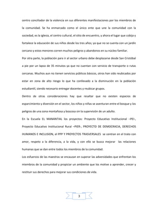 centro conciliador de la violencia en sus diferentes manifestaciones por los miembros de
la comunidad. Se ha enmarcado como el único ente que une la comunidad con la
sociedad, es la iglesia, el centro cultural, el sitio de encuentro, y ahora el lugar que cobija y
fortalece la educación de sus niños desde los tres años; ya que no se cuenta con un jardín
cercano y estos menores corren muchos peligros y abandonos en su núcleo familiar.
Por otra parte, la población para ir al sector urbano debe desplazarse desde San Cristóbal
a pie por un lapso de 35 minutos ya que no cuentan con servicio de transporte o rutas
cercanas. Muchos aun no tienen servicios públicos básicos, otros han sido reubicados por
estar en zona de alto riesgo lo que ha conllevado a la disminución en la población
estudiantil, siendo necesario entregar docentes y reubicar grupos.
Dentro de otras consideraciones hay que resaltar que no existen espacios de
esparcimiento y diversión en el sector, los niños y niñas se aventuran entre el bosque y los
peligros de una zona montañosa y boscosa sin la supervisión de un adulto.
En la Escuela EL MANANTIAL los proyectos: Proyecto Educativo Institucional –PEI-,
Proyecto Educativo Institucional Rural –PIER-, PROYECTO DE DEMOCRACIA, DERECHOS
HUMANOS E INCLUSION, el PPP Y PROYECTOS TRASVERSALES se centran en el trato con
amor, respeto a la diferencia, a la vida, y con ello se busca mejorar las relaciones
humanas que se dan entre todos los miembros de la comunidad.
Los esfuerzos de las maestras se encauzan en superar las adversidades que enfrentan los
miembros de la comunidad y propiciar un ambiente que los motive a aprender, crecer y
restituir sus derechos para mejorar sus condiciones de vida.

3

 