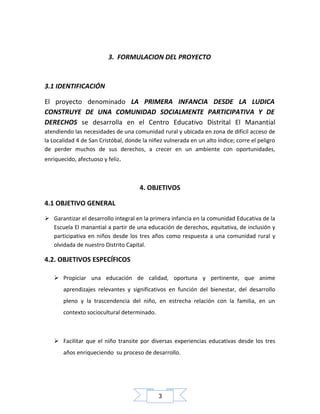 3. FORMULACION DEL PROYECTO

3.1 IDENTIFICACIÓN
El proyecto denominado LA PRIMERA INFANCIA DESDE LA LUDICA
CONSTRUYE DE UNA COMUNIDAD SOCIALMENTE PARTICIPATIVA Y DE
DERECHOS se desarrolla en el Centro Educativo Distrital El Manantial
atendiendo las necesidades de una comunidad rural y ubicada en zona de difícil acceso de
la Localidad 4 de San Cristóbal, donde la niñez vulnerada en un alto índice; corre el peligro
de perder muchos de sus derechos, a crecer en un ambiente con oportunidades,
enriquecido, afectuoso y feliz.

4. OBJETIVOS
4.1 OBJETIVO GENERAL
 Garantizar el desarrollo integral en la primera infancia en la comunidad Educativa de la
Escuela El manantial a partir de una educación de derechos, equitativa, de inclusión y
participativa en niños desde los tres años como respuesta a una comunidad rural y
olvidada de nuestro Distrito Capital.

4.2. OBJETIVOS ESPECÍFICOS
 Propiciar una educación de calidad, oportuna y pertinente, que anime
aprendizajes relevantes y significativos en función del bienestar, del desarrollo
pleno y la trascendencia del niño, en estrecha relación con la familia, en un
contexto sociocultural determinado.

 Facilitar que el niño transite por diversas experiencias educativas desde los tres
años enriqueciendo su proceso de desarrollo.

3

 