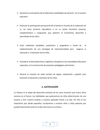  Garantizar la articulación de las diferentes modalidades de atención con el sistema
educativo

 Potenciar la participación permanente de la familia en función de la realización de
su rol como primeros educadores y en su acción formativa conjunta,
complementaria y congruente, que optimice el crecimiento, desarrollo y
aprendizaje de los niños.

 Crear ambientes saludables, protectores y acogedores a través de
implementación de una estrategia de intersectorialidad para

la

asegurar la

educación y el bienestar de los niños.

 Considerar la diversidad étnica, lingüística y de género y las necesidades educativas
especiales, en la construcción de proyectos pedagógicos pertinentes.

 Generar la creación de redes sociales de apoyo, cooperación y gestión para
favorecer la educación y bienestar de los niños.

5. JUSTIFICACIÓN
La infancia es la etapa del desarrollo evolutivo de los seres humanos que marca cómo
seremos en el futuro. Las habilidades que potenciemos de niños determinarán, de una
manera u otra, nuestro carácter y nuestras aptitudes frente a la vida. Por ello es tan
importante que, desde pequeños, inculquemos a nuestros niños y niñas aspectos que
puedan favorecerles tanto en el día a día como en su futuro.

3

 