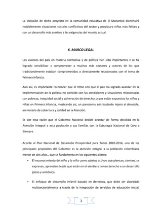 La inclusión de dicho proyecto en la comunidad educativa de El Manantial disminuirá
notablemente situaciones sociales conflictivas del sector y propiciara niños más felices y
con un desarrollo más asertivo a las exigencias del mundo actual.

6. MARCO LEGAL
Los avances del país en materia normativa y de política han sido importantes y se ha
logrado sensibilizar y comprometer a muchos más sectores y actores de los que
tradicionalmente estaban comprometidos o directamente relacionados con el tema de
Primera Infancia.
Aun así, es importante reconocer que el ritmo con que el país ha logrado avanzar en la
implementación de la política no coincide con las condiciones y situaciones relacionadas
con pobreza, inequidad social y vulneración de derechos a que están expuestos los niños y
niñas en Primera Infancia, mostrando así, un panorama aún bastante lejano al deseable,
en materia de cobertura y calidad en la Atención.
Es por esta razón que el Gobierno Nacional decide avanzar de forma decidida en la
Atención Integral a esta población y sus familias con la Estrategia Nacional de Cero a
Siempre.
Acorde al Plan Nacional de Desarrollo Prosperidad para Todos 2010-2014, uno de los
principales propósitos del Gobierno es la atención integral a la población colombiana
menor de seis años., que se fundamenta en los siguientes pilares:


El reconocimiento del niño y la niña como sujetos activos que piensan, sienten, se
expresan, aprenden desde que están en el vientre y tienen derecho a un desarrollo
pleno y armónico.



El enfoque de desarrollo infantil basado en derechos, que debe ser abordado
multisectorialmente a través de la integración de servicios de educación inicial,

3

 