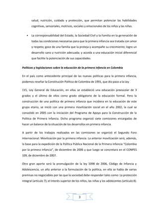 salud, nutrición, cuidado y protección, que permitan potenciar las habilidades
cognitivas, sensoriales, motrices, sociales y emocionales de los niños y las niñas.


La corresponsabilidad del Estado, la Sociedad Civil y la Familia en la generación de
todas las condiciones necesarias para que la primera infancia sea tratada con amor
y respeto; goce de una familia que la proteja y acompañe su crecimiento; logre un
desarrollo sano y nutrición adecuada; y acceda a una educación inicial diferencial
que facilite la potenciación de sus capacidades.

Políticas y legislaciones sobre la educación de la primera infancia en Colombia
En el país como antecedente principal de las nuevas políticas para la primera infancia,
podemos reseñar la Constitución Política de Colombia de 1991, que dio paso a la Ley
115, Ley General de Educación, en ellas se estableció una educación preescolar de 3
grados y el último de ellos como grado obligatorio de la educación formal. Pero la
construcción de una política de primera infancia que incidiera en la educación de este
grupo etario, se inició con una primera movilización social en el año 2002, la cual se
consolidó en 2005 con la iniciación del Programa de Apoyo para la Construcción de la
Política de Primera Infancia. Dicho programa organizó siete comisiones encargadas de
hacer un balance de la situación de los desarrollos en primera infancia.
A partir de los trabajos realizados en las comisiones se organizó el Segundo Foro
Internacional: Movilización por la primera infancia. La anterior movilización será, además,
la base para la expedición de la Política Pública Nacional de la Primera Infancia “Colombia
por la primera infancia”, de diciembre de 2006 y que luego se concretara en el CONPES
109, de diciembre de 2007.
Otro gran aporte será la promulgación de la ley 1098 de 2006, Código de Infancia y
Adolescencia, un año anterior a la formulación de la política, en ella se habla de varias
premisas no negociables por las que la sociedad debe responder tales como: La protección
integral (artículo 7); el Interés superior de los niños, las niñas y los adolecentes (artículo 8).

3

 