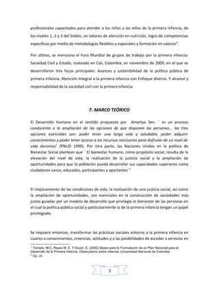 profesionales capacitados para atender a los niños y las niñas de la primera infancia, de
los niveles 1, 2 y 3 del Sisbén, en labores de atención en nutrición, logro de competencias
específicas por medio de metodologías flexibles y especiales y formación en valores”.
Por último, se menciona el Foro Mundial de grupos de trabajo por la primera infancia:
Sociedad Civil y Estado, realizado en Cali, Colombia, en noviembre de 2009, en el que se
desarrollaron tres focos principales: Avances y sostenibilidad de la política pública de
primera infancia. Atención Integral a la primera infancia con Enfoque diverso. Y alcance y
responsabilidad de la sociedad civil con la primera infancia.

7. MARCO TEÓRICO
El Desarrollo Humano en el sentido propuesto por Amartya Sen, ¨ es un proceso
conducente a la ampliación de las opciones de que disponen las personas... las tres
opciones esenciales son: poder tener una larga vida y saludable, poder adquirir
conocimientos y poder tener acceso a los recursos necesarios para disfrutar de un nivel de
vida decoroso1 (PNUD 1990). Por otra parte, las Naciones Unidas en la política de
Bienestar Social plantean que ¨ El bienestar humano, como propósito social, resulta de la
elevación del nivel de vida, la realización de la justicia social y la ampliación de
oportunidades para que la población pueda desarrollar sus capacidades superiores como
ciudadanos sanos, educados, participantes y aportantes¨ 2

El mejoramiento de las condiciones de vida, la realización de una justicia social, así como
la ampliación de oportunidades, son esenciales en la construcción de sociedades más
justas guiadas por un modelo de desarrollo que privilegie el bienestar de las personas en
el cual la política pública social y particularmente la de la primera infancia tengan un papel
privilegiado

Se requiere entonces, transformar las prácticas sociales entorno a la primera infancia en
cuanto a conocimientos, creencias, actitudes y a las posibilidades de acceder a servicios en
1

Torrado, M.C, Reyes M. E. Y Duran, E. (2002) Bases para la Formulación de un Plan Nacional para el
Desarrollo de la Primera Infancia. Observatorio sobre infancia. Universidad Nacional de Colombia
2
Op. cit.

3

 