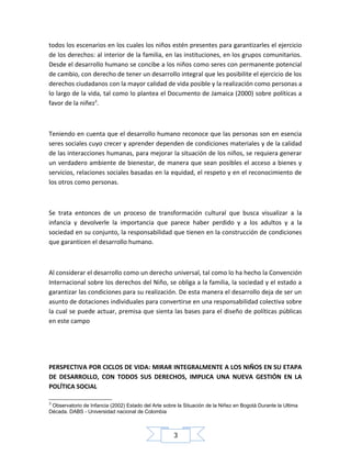 todos los escenarios en los cuales los niños estén presentes para garantizarles el ejercicio
de los derechos: al interior de la familia, en las instituciones, en los grupos comunitarios.
Desde el desarrollo humano se concibe a los niños como seres con permanente potencial
de cambio, con derecho de tener un desarrollo integral que les posibilite el ejercicio de los
derechos ciudadanos con la mayor calidad de vida posible y la realización como personas a
lo largo de la vida, tal como lo plantea el Documento de Jamaica (2000) sobre políticas a
favor de la niñez3.

Teniendo en cuenta que el desarrollo humano reconoce que las personas son en esencia
seres sociales cuyo crecer y aprender dependen de condiciones materiales y de la calidad
de las interacciones humanas, para mejorar la situación de los niños, se requiera generar
un verdadero ambiente de bienestar, de manera que sean posibles el acceso a bienes y
servicios, relaciones sociales basadas en la equidad, el respeto y en el reconocimiento de
los otros como personas.

Se trata entonces de un proceso de transformación cultural que busca visualizar a la
infancia y devolverle la importancia que parece haber perdido y a los adultos y a la
sociedad en su conjunto, la responsabilidad que tienen en la construcción de condiciones
que garanticen el desarrollo humano.

Al considerar el desarrollo como un derecho universal, tal como lo ha hecho la Convención
Internacional sobre los derechos del Niño, se obliga a la familia, la sociedad y el estado a
garantizar las condiciones para su realización. De esta manera el desarrollo deja de ser un
asunto de dotaciones individuales para convertirse en una responsabilidad colectiva sobre
la cual se puede actuar, premisa que sienta las bases para el diseño de políticas públicas
en este campo

PERSPECTIVA POR CICLOS DE VIDA: MIRAR INTEGRALMENTE A LOS NIÑOS EN SU ETAPA
DE DESARROLLO, CON TODOS SUS DERECHOS, IMPLICA UNA NUEVA GESTIÓN EN LA
POLÍTICA SOCIAL
3

Observatorio de Infancia (2002) Estado del Arte sobre la Situación de la Niñez en Bogotá Durante la Ultima
Década. DABS - Universidad nacional de Colombia

3

 