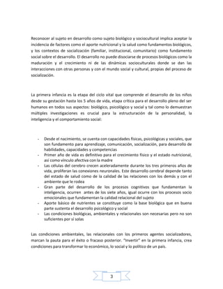 Reconocer al sujeto en desarrollo como sujeto biológico y sociocultural implica aceptar la
incidencia de factores como el aporte nutricional y la salud como fundamentos biológicos,
y los contextos de socialización (familiar, institucional, comunitario) como fundamento
social sobre el desarrollo. El desarrollo no puede disociarse de procesos biológicos como la
maduración y el crecimiento ni de las dinámicas socioculturales donde se dan las
interacciones con otras personas y con el mundo social y cultural, propias del proceso de
socialización.

La primera infancia es la etapa del ciclo vital que comprende el desarrollo de los niños
desde su gestación hasta los 5 años de vida, etapa crítica para el desarrollo pleno del ser
humanos en todos sus aspectos: biológico, psicológico y social y tal como lo demuestran
múltiples investigaciones es crucial para la estructuración de la personalidad, la
inteligencia y el comportamiento social:

-

-

-

-

Desde el nacimiento, se cuenta con capacidades físicas, psicológicas y sociales, que
son fundamento para aprendizaje, comunicación, socialización, para desarrollo de
habilidades, capacidades y competencias
Primer año de vida es definitivo para el crecimiento físico y el estado nutricional,
así como vínculo afectiva con la madre
Las células del cerebro crecen aceleradamente durante los tres primeros años de
vida, proliferan las conexiones neuronales. Este desarrollo cerebral depende tanto
del estado de salud como de la calidad de las relaciones con los demás y con el
ambiente que le rodea
Gran parte del desarrollo de los procesos cognitivos que fundamentan la
inteligencia, ocurren antes de los siete años, igual ocurre con los procesos socio
emocionales que fundamentan la calidad relacional del sujeto
Aporte básico de nutrientes se constituye como la base biológica que en buena
parte sustenta el desarrollo psicológico y social
Las condiciones biológicas, ambientales y relacionales son necesarias pero no son
suficientes por sí solas

Las condiciones ambientales, las relacionales con los primeros agentes socializadores,
marcan la pauta para el éxito o fracaso posterior. “Invertir” en la primera infancia, crea
condiciones para transformar lo económico, lo social y lo político de un país.

3

 
