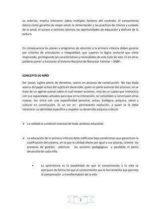 Lo anterior, implica intervenir sobre múltiples factores del contexto: el saneamiento
básico como garantía de mejor salud, la alimentación y las prácticas de crianza y cuidado
de la salud, el acceso a servicios básicos, las oportunidades de educación y disfrute de la
cultura.

En consecuencia los planes y programas de atención a la primera infancia deben guiarse
por criterios de articulación e integralidad, que superen la lógica sectorial que viene
imperando, privilegiando las características y necesidades de este ciclo de vida. Es en otras
palabras poner a funcionar el Sistema Nacional de Bienestar Familiar – SNBF-.

CONCEPTO DE NIÑO
Ser social, sujeto pleno de derechos, activo en proceso de construcción. No hay duda
acerca del papel activo del sujeto en desarrollo, quien es parte esencial del proceso; no se
trata de un agente pasivo sobre el cual recaen acciones, sino de un sujeto que interactúa
con sus capacidades actuales para que en la interacción, se consoliden y construyan otras
nuevas. Ser único con una especificidad personal, activa, biológica, psíquica, social y
cultural en construcción. Es un ser en permanente evolución, a quien se le debe
reconocer su identidad específica y respetar su desarrollo psíquico cultural.

 La calidad es condición esencial de todo proceso educativo

 La educación de la primera infancia debe edificarse bajo condiciones que garanticen la
cualificación del sistema, en la que la calidad afecte por igual a sus actores, oriente los
procesos de gestión, potencie
las acciones pedagógicas y posibilite el pleno
desarrollo de cada niño.

•

La pertinencia es la posibilidad de que el conocimiento y la vida se
acerquen de forma tal que el conocimiento sea la herramienta que permita
la comprensión y transformación de la vida

3

 