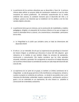  La pertinencia de las acciones educativas que se desarrollen a favor de la primera
infancia debe edificar un proceso sólido de socialización mediante el cual los niños
incorporen de manera gratificante los elementos socioculturales de su medio
ambiente Este proceso, es condición necesaria para el desarrollo del niño y se
configura gracias a las relaciones que se establecen con los adultos y con los más
variados objetos culturales.

 La pertinencia tiene que ver entonces, con la construcción de modalidades y modelos
pedagógicos, dirigidos a la educación de la primera infancia en los que se tengan en
cuenta la diversidad étnica y cultural, y las características y necesidades particulares
de los niños.

 La integralidad es la visión que considera como un todo las dimensiones del
desarrollo infantil

 El niño es un ser indivisible. De ahí que sus experiencias de aprendizaje se vivencien
de manera integral. La actividad que direcciona el actuar del niño adquiere gran
relevancia en la medida en que también integra los procesos de apropiación,
construcción y comunicación. Ello implica considerar que los niños aprenden
actuando, sintiendo y pensando. Por consiguiente es esencial en el trabajo educativo
con la primera infancia basar la actividad de acuerdo con cada etapa del desarrollo del
ciclo de vida.

 La experiencia de ser parte de un grupo, es también un ámbito constitutivo de la
integralidad. La vida de grupo permite al niño manifestarse y enriquecerse, siempre y
cuando se propicie en ambientes de confianza, en donde le sea posible crear y vivir
relaciones de afectividad, solidaridad, respeto, cooperación, participación, sentirse a
gusto y no ser violentado en sus expresiones. De esta manera se posibilita la
construcción de la identidad y autoestima.

3

 