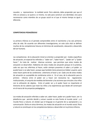 causales y representarse la realidad social. Pero además, debe propender por que el
niño se conozca y se quiera a sí mismo, no solo para construir una identidad, sino para
reconocerse como miembro de un grupo social en el que al mismo tiempo es igual y
diferente.

COMPETENCIAS PEDAGÓGICAS

La primera infancia es el periodo comprendido entre el nacimiento y los seis primeros
años de vida. De acuerdo con diferentes investigaciones, en este ciclo vital se definen
muchas de las competencias futuras en términos de socialización, educación y desarrollo
del ser humano.

Las competencias de la educación inicial se orientan a propender por modos específicos
de actuación, en especial los referidos a “saber ser”, “saber hacer”, “poder ser” y “poder
hacer.”. Se trata de realizar diversas acciones que permitan que estos modos de
actuación se desarrollen. Hablamos de estos modos de actuación porque en la práctica,
cada vez que nos referimos al hacer, están siempre presentes el saber y el poder: se
puede hacer o se sabe hacer, aunque aquí también tiene presencia el deber y querer, pero
estos hacen parte de las condiciones anteriores al hacer y ser. Cada uno de estos modos
de actuación es susceptible de combinarse entre sì. En el caso, de la educación para la
primera infancia entre el poder ser y hacer son necesarias las regulaciones
institucionales, el conjunto de medidas de bienestar y las acciones que vinculan a los niños
con la utilización de objetos. Entre el poder ser y el poder hacer es importante el
itinerario de los saberes que traen los niños y las experiencias que desde allí construyen
en el marco de los proyectos pedagógicos.

Los modos de actuación referidos a saber ser, saber hacer, poder ser y poder hacer, son la
plataforma que permite decidir y actuar cuando se esta frente al mundo social y al
mundo físico y natural, sin olvidar que el lenguaje es el garante de su apropiación y su
comunicación. Dicho en otros términos, los modos de actuación en el mundo social, físico
y natural se constituyen en las competencias básicas a desarrollar en la primera infancia.

3

 