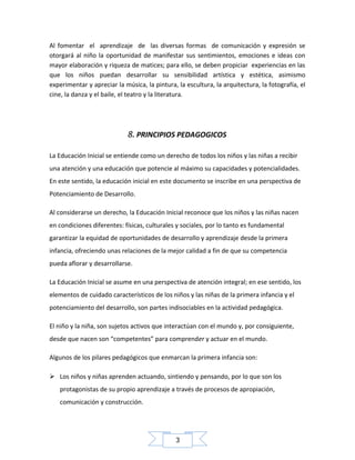 Al fomentar el aprendizaje de las diversas formas de comunicación y expresión se
otorgará al niño la oportunidad de manifestar sus sentimientos, emociones e ideas con
mayor elaboración y riqueza de matices; para ello, se deben propiciar experiencias en las
que los niños puedan desarrollar su sensibilidad artística y estética, asimismo
experimentar y apreciar la música, la pintura, la escultura, la arquitectura, la fotografía, el
cine, la danza y el baile, el teatro y la literatura.

8. PRINCIPIOS PEDAGOGICOS
La Educación Inicial se entiende como un derecho de todos los niños y las niñas a recibir
una atención y una educación que potencie al máximo su capacidades y potencialidades.
En este sentido, la educación inicial en este documento se inscribe en una perspectiva de
Potenciamiento de Desarrollo.
Al considerarse un derecho, la Educación Inicial reconoce que los niños y las niñas nacen
en condiciones diferentes: físicas, culturales y sociales, por lo tanto es fundamental
garantizar la equidad de oportunidades de desarrollo y aprendizaje desde la primera
infancia, ofreciendo unas relaciones de la mejor calidad a fin de que su competencia
pueda aflorar y desarrollarse.
La Educación Inicial se asume en una perspectiva de atención integral; en ese sentido, los
elementos de cuidado característicos de los niños y las niñas de la primera infancia y el
potenciamiento del desarrollo, son partes indisociables en la actividad pedagógica.
El niño y la niña, son sujetos activos que interactúan con el mundo y, por consiguiente,
desde que nacen son “competentes” para comprender y actuar en el mundo.
Algunos de los pilares pedagógicos que enmarcan la primera infancia son:
 Los niños y niñas aprenden actuando, sintiendo y pensando, por lo que son los
protagonistas de su propio aprendizaje a través de procesos de apropiación,
comunicación y construcción.

3

 