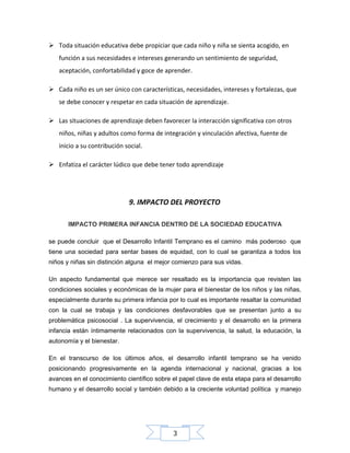  Toda situación educativa debe propiciar que cada niño y niña se sienta acogido, en
función a sus necesidades e intereses generando un sentimiento de seguridad,
aceptación, confortabilidad y goce de aprender.
 Cada niño es un ser único con características, necesidades, intereses y fortalezas, que
se debe conocer y respetar en cada situación de aprendizaje.
 Las situaciones de aprendizaje deben favorecer la interacción significativa con otros
niños, niñas y adultos como forma de integración y vinculación afectiva, fuente de
inicio a su contribución social.
 Enfatiza el carácter lúdico que debe tener todo aprendizaje

9. IMPACTO DEL PROYECTO
IMPACTO PRIMERA INFANCIA DENTRO DE LA SOCIEDAD EDUCATIVA
se puede concluir que el Desarrollo Infantil Temprano es el camino más poderoso que
tiene una sociedad para sentar bases de equidad, con lo cual se garantiza a todos los
niños y niñas sin distinción alguna el mejor comienzo para sus vidas.
Un aspecto fundamental que merece ser resaltado es la importancia que revisten las
condiciones sociales y económicas de la mujer para el bienestar de los niños y las niñas,
especialmente durante su primera infancia por lo cual es importante resaltar la comunidad
con la cual se trabaja y las condiciones desfavorables que se presentan junto a su
problemática psicosocial . La supervivencia, el crecimiento y el desarrollo en la primera
infancia están íntimamente relacionados con la supervivencia, la salud, la educación, la
autonomía y el bienestar.
En el transcurso de los últimos años, el desarrollo infantil temprano se ha venido
posicionando progresivamente en la agenda internacional y nacional, gracias a los
avances en el conocimiento científico sobre el papel clave de esta etapa para el desarrollo
humano y el desarrollo social y también debido a la creciente voluntad política y manejo

3

 