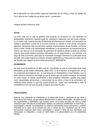 de la educación en esta primera etapa del desarrollo de los niños y niñas en edades de
3,4,5 años en los niveles de pre jardín, jardín y preescolar.

Impacto primera infancia a nivel:

Social:
La zona rural con la cual se plantea este proyecto se encuentra en una situación de
desigualdad, mostrando mayores tasas de repetición y deserción que las zonas urbanas,
en el medio rural nuestra escuela El Manantial se preocupa por impartir una educación de
calidad y garantizar a partir de la primera infancia un cambio a nivel social incluyendo
espacios educativos que nos permitan cambiar el pensamiento de las familias y el de los
niños y niñas frente a las necesidades educativas y a la apropiación he importancia de la
misma, por esto se ve la necesidad de garantizar la cobertura desde la edad de primera
infancia para poder realizar procesos adecuados con un segumiento y una duración a lo
largo de toda la primaria, para esto es importante conseguir mantener la continuidad de la
escuela para poder lograr asi avances sociales significativos y relevantes en cada una de
las familias que integran la comunidad educativa El MANANTIAL.
ECONOMICO:
En esta zona se evidencia un alto nivel de mendicidad ya que la comunidad tiene otras
prioridades en las cuales enfatizarse, tales como lo es el alcohol, la drogadicción, el uso
de sustancias alucinógenas etc, lo cual provoca un desequilibrio a nivel familiar y por lo
tanto afecta la economía del hogar ya que el dinero que se puede conseguir es invertido
en otras cosas, el estado proporciona a esta población diferentes ayudas para lograr
cubrir necesidades alimenticias y nutricionales de los niños y niñas de la comunidad, sin
embargo estas ayudas lo que han proporcionado es lograr mas mendicidad y crear la
mentalidad en los menores de pedir y esperar que todo les den.

PSICOLÓGICO:
Este es muy relevante he importante en el desarrollo social y personal de los niños y
niñas de la comunidad, ya que afecta directamente su pleno desempeño de cada una de
las capacidades y habilidades que pueden tener, en nuestra escuela los niños y niñas
presentan gran dificulta de socialización debido a la violencia intrafamiliar a nivel físico y,
spsicológico y sexual , Considerando la violencia intrafamiliar como toda acción u omisión
cometida en el seno de la familia por uno o varios de sus miembros que de forma
permanente ocasione daño físico, psicológico o sexual a otros de sus miembros, que
menoscabe su integridad y cause un serio daño a su personalidad y/o a la estabilidad
familiar.

3

 