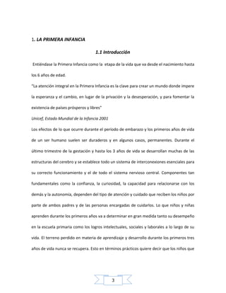 1. LA PRIMERA INFANCIA
1.1 Introducción
Entiéndase la Primera Infancia como la etapa de la vida que va desde el nacimiento hasta
los 6 años de edad.
“La atención integral en la Primera Infancia es la clave para crear un mundo donde impere
la esperanza y el cambio, en lugar de la privación y la desesperación, y para fomentar la
existencia de países prósperos y libres”
Unicef, Estado Mundial de la Infancia 2001
Los efectos de lo que ocurre durante el período de embarazo y los primeros años de vida
de un ser humano suelen ser duraderos y en algunos casos, permanentes. Durante el
último trimestre de la gestación y hasta los 3 años de vida se desarrollan muchas de las
estructuras del cerebro y se establece todo un sistema de interconexiones esenciales para
su correcto funcionamiento y el de todo el sistema nervioso central. Componentes tan
fundamentales como la confianza, la curiosidad, la capacidad para relacionarse con los
demás y la autonomía, dependen del tipo de atención y cuidado que reciben los niños por
parte de ambos padres y de las personas encargadas de cuidarlos. Lo que niños y niñas
aprenden durante los primeros años va a determinar en gran medida tanto su desempeño
en la escuela primaria como los logros intelectuales, sociales y laborales a lo largo de su
vida. El terreno perdido en materia de aprendizaje y desarrollo durante los primeros tres
años de vida nunca se recupera. Esto en términos prácticos quiere decir que los niños que

3

 