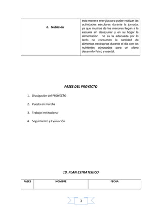 esta manera energía para poder realizar las
actividades escolares durante la jornada,
ya que muchos de los menores llegan a la
escuela sin desayunar y en su hogar la
alimentación no es la adecuada por lo
tanto no consumen la cantidad de
alimentos necesarios durante el día con los
nutrientes adecuados para un pleno
desarrollo físico y mental.

d. Nutrición

FASES DEL PROYECTO
1. Divulgación del PROYECTO
2. Puesta en marcha
3. Trabajo institucional
4. Seguimiento y Evaluación

10. PLAN ESTRATEGICO
FASES

NOMBRE

FECHA

3

 