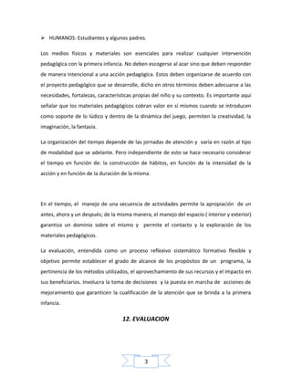  HUMANOS: Estudiantes y algunos padres.
Los medios físicos y materiales son esenciales para realizar cualquier intervención
pedagógica con la primera infancia. No deben escogerse al azar sino que deben responder
de manera intencional a una acción pedagógica. Estos deben organizarse de acuerdo con
el proyecto pedagógico que se desarrolle, dicho en otros términos deben adecuarse a las
necesidades, fortalezas, características propias del niño y su contexto. Es importante aquí
señalar que los materiales pedagógicos cobran valor en sí mismos cuando se introducen
como soporte de lo lúdico y dentro de la dinámica del juego, permiten la creatividad, la
imaginación, la fantasía.
La organización del tiempo depende de las jornadas de atención y varía en razón al tipo
de modalidad que se adelante. Pero independiente de esto se hace necesario considerar
el tiempo en función de: la construcción de hábitos, en función de la intensidad de la
acción y en función de la duración de la misma.

En el tiempo, el manejo de una secuencia de actividades permite la apropiación de un
antes, ahora y un después; de la misma manera, el manejo del espacio ( interior y exterior)
garantiza un dominio sobre el mismo y permite el contacto y la exploración de los
materiales pedagógicos.
La evaluación, entendida como un proceso reflexivo sistemático formativo flexible y
objetivo permite establecer el grado de alcance de los propósitos de un programa, la
pertinencia de los métodos utilizados, el aprovechamiento de sus recursos y el impacto en
sus beneficiarios. Involucra la toma de decisiones y la puesta en marcha de acciones de
mejoramiento que garanticen la cualificación de la atención que se brinda a la primera
infancia.

12. EVALUACION

3

 