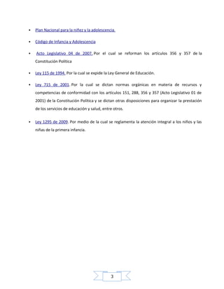 

Plan Nacional para la niñez y la adolescencia.



Código de Infancia y Adolescencia



Acto Legislativo 04 de 2007. Por el cual se reforman los artículos 356 y 357 de la
Constitución Política



Ley 115 de 1994. Por la cual se expide la Ley General de Educación.



Ley 715 de 2001. Por la cual se dictan normas orgánicas en materia de recursos y
competencias de conformidad con los artículos 151, 288, 356 y 357 (Acto Legislativo 01 de
2001) de la Constitución Política y se dictan otras disposiciones para organizar la prestación
de los servicios de educación y salud, entre otros.



Ley 1295 de 2009. Por medio de la cual se reglamenta la atención integral a los niños y las
niñas de la primera infancia.

3

 