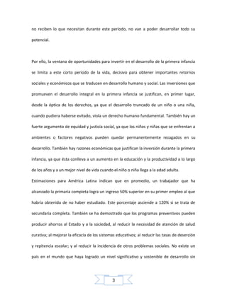 no reciben lo que necesitan durante este período, no van a poder desarrollar todo su
potencial.

Por ello, la ventana de oportunidades para invertir en el desarrollo de la primera infancia
se limita a este corto periodo de la vida, decisivo para obtener importantes retornos
sociales y económicos que se traducen en desarrollo humano y social. Las inversiones que
promueven el desarrollo integral en la primera infancia se justifican, en primer lugar,
desde la óptica de los derechos, ya que el desarrollo truncado de un niño o una niña,
cuando pudiera haberse evitado, viola un derecho humano fundamental. También hay un
fuerte argumento de equidad y justicia social, ya que los niños y niñas que se enfrentan a
ambientes o factores negativos pueden quedar permanentemente rezagados en su
desarrollo. También hay razones económicas que justifican la inversión durante la primera
infancia, ya que ésta conlleva a un aumento en la educación y la productividad a lo largo
de los años y a un mejor nivel de vida cuando el niño o niña llega a la edad adulta.
Estimaciones para América Latina indican que en promedio, un trabajador que ha
alcanzado la primaria completa logra un ingreso 50% superior en su primer empleo al que
habría obtenido de no haber estudiado. Este porcentaje asciende a 120% si se trata de
secundaria completa. También se ha demostrado que los programas preventivos pueden
producir ahorros al Estado y a la sociedad, al reducir la necesidad de atención de salud
curativa; al mejorar la eficacia de los sistemas educativos; al reducir las tasas de deserción
y repitencia escolar; y al reducir la incidencia de otros problemas sociales. No existe un
país en el mundo que haya logrado un nivel significativo y sostenible de desarrollo sin

3

 