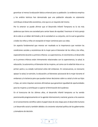 garantizar al menos la educación básica universal para su población. La evidencia empírica
y los análisis teóricos han demostrado que una población educada no solamente
contribuye al desarrollo económico, sino que es un requisito del mismo.
Por lo anterior se puede afirmar que el Desarrollo Infantil Temprano es la vía más
poderosa que tiene una sociedad para sentar bases de equidad. Favorecer el inicio parejo
de la vida es un deber del Estado y de la sociedad en su conjunto, con lo cual se garantiza
a todos los niños y niñas sin excepción el mejor comienzo para sus vidas.
Un aspecto fundamental que merece ser resaltado es la importancia que revisten las
condiciones sociales y económicas de la mujer para el bienestar de los niños y las niñas,
especialmente durante su primera infancia. La supervivencia, el crecimiento y el desarrollo
en la primera infancia están íntimamente relacionados con la supervivencia, la salud, la
educación, la autonomía y el bienestar de las mujeres, así como con la edad de éstas en su
primer parto y su estado nutricional antes del embarazo. En consecuencia, es necesario
apoyar la salud, la nutrición, la educación y el bienestar psicosocial de la mujer durante el
embarazo y la lactancia para que puedan tomar decisiones sobre su salud y la de sus hijos
e hijas, así como impulsar acciones afirmativas que garanticen igualdad de oportunidades
para las mujeres y contribuyan a superar la feminización de la pobreza
En el transcurso de los últimos años, el desarrollo infantil temprano se ha venido
posicionando progresivamente en la agenda internacional y nacional, gracias a los avances
en el conocimiento científico sobre el papel clave de esta etapa para el desarrollo humano
y el desarrollo social y también debido a la creciente voluntad política de los gobernantes
y tomadores de decisión.

3

 