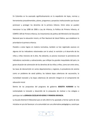 En Colombia se ha avanzado significativamente en la expedición de leyes, normas y
herramientas procedimentales, planes, programas y proyectos institucionales que buscan
promover y proteger los derechos de la primera infancia. Entre estos se pueden
mencionar la Ley 1098 de 2006 o Ley de Infancia, la Política de Primera Infancia, el
CONPES 109 de Primera Infancia, los lineamientos de política del Ministerio de Educación
Nacional para la educación inicial y el Plan Nacional de Salud Pública, que establecen la
prioridad en la primera infancia.
Paralelo a estos logros en materia normativa, también se han registrado avances en
algunos de los indicadores relacionados con la salud, la nutrición y el desarrollo de los
niños y niñas menores de 6 años. No obstante, es preciso reconocer la persistencia de
indicadores nacionales y subnacionales, que reflejan las grandes inequidades del país y la
grave situación de vulneración de los derechos de las niñas y niños, como son entre otros,
las tasas de desnutrición en varios departamentos y regiones, la prevalencia de anemia
como un problema de salud pública, las todavía bajas coberturas de vacunación, la
mortalidad neonatal y las bajas coberturas de atención integral en el componente de
educación inicial.
Dentro de las propuestas del programa de gobierno BOGOTA HUMANA se ha
contemplado la inclusión y desarrollo de la propuesta de motivar a los colegios a
participar de la JORNADA ESCOLAR 40 HORAS Y PRIMERA INFANCIA.
La Escuela Distrital El Manantial para el año 2013 le ha apostado a formar parte de esta
iniciativa en pro de favorecer a la comunidad con una alternativa pedagógica y social que

3

 