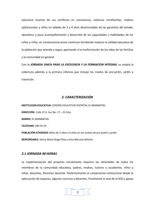 solucione muchos de sus conflictos en convivencia, violencia intrafamiliar, madres
adolescentes y niños en edades de 3 y 4 años desvinculados de las garantías del estado,
abandono y poco acompañamiento y desarrollo de las capacidades y habilidades de los
niños y niñas, en consecuencia busca continuar brindando mejorar la calidad educativa de
la población que atiende y seguir aportando a la trasformación de las vidas de las familias
y la comunidad en general.
Con la JORNADA UNICA PARA LA EXCELENCIA Y LA FORMACION INTEGRAL se amplia la
cobertura además a la primera infancia que incluye los niveles de pre-jardín, jardín y
transición.

2. CARACTERIZACIÓN
INSTITUCION EDUCATIVA: CENTRO EDUCATIVO DISTRITAL EL MANANTIAL
DIRECCIÓN: Calle 27 A Sur No. 17 – 21 Este
BARRIO: EL MANANTIAL
TELÉFONO: 280 59 79
POBLACIÓN ATENDIDA Niños de 3 años y 4 años en los niveles de pre-jardín y jardín
RESPONSABLE: Gloria María Ángel Díaz y Gina Marcela Wilches

2.1 JORNADA 40 HORAS
La implementación del proyecto inicialmente requiero las voluntades de todos los
miembros de la comunidad educativa, padres, madres, tutores o acudientes, niños y
niñas, docentes, Directivo docente. Posteriormente el compromiso institucional desde la
adecuación de espacios, algunos recursos y docentes. Finalmente el aval de la SED y apoyo

3

 