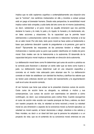 11
implica que no sólo captamos cognitiva o contemplativamente una situación sino
que la "vivimos"; nos sentimos involucrados en ella y movidos a actuar porque
está en juego el bienestar humano. Desde esta perspectiva, la sensibilidad moral
implica sobre todo simpatía y cuido tanto del otro como de mí mismo (autoestima),
es decir, solidaridad y el juicio moral es aquella dimensión que nos permite
declarar lo bueno y lo malo; lo justo y lo injusto; lo honesto y lo deshonesto; etc.
en tales acciones y situaciones. Es la capacidad que le permite hacer
estimaciones o prescripciones sobre las acciones o relaciones humanas a la luz
de un valor moral. Por otro lado, todo juicio moral se hace sobre un fundamento o
base que podemos descubrir cuando le preguntamos a la persona ¿por qué lo
dices? Típicamente las respuestas de las personas tienden a reflejar unas
motivaciones o razones para su juicio que pueden clasificarse en niveles de juicio
moral. Esto niveles van de la heteronomía a la autonomía. El desarrollo de la
capacidad del juicio moral implica un desarrollo en dirección de la autonomía.
La deliberación moral tiene como fin determinar qué curso de acción o práctica es
la correcta para favorecer o alcanzar un cierto valor que se tiene como bueno o
justo. La deliberación busca determinar cuál en una situación específica y
concreta es el medio más adecuado para alcanzar ese fin. La deliberación
consiste en tratar de establecer con claridad los hechos y clarificar los valores que
se tienen para entonces decidir por medio del razonamiento y la argumentación
cuál es el curso de acción correcto.
Al ser humano que tiene que actuar se le presentan diversos cursos de acción.
Cada curso de acción tiene su abogado, su estímulo o motivo y sus
consecuencias. Los cursos de acción son examinados en atención a cómo
contribuyen, es decir, sus consecuencias para ciertos fines. Cuando escogemos
el curso de acción más acorde con nuestra jerarquía de fines y valores, es decir
con nuestro proyecto de vida, la voluntad se torna racional y moral. La voluntad
moral es una dimensión o aspecto de la conciencia moral; su función ejecutiva. La
voluntad es moral cuando, al hacer decisiones o elegir, obedece a los valores y
fines morales; es decir a un ideal del bien que la persona ha adoptado o a un
proyecto de vida; que es el contenido de su conciencia moral; entonces es una
 
