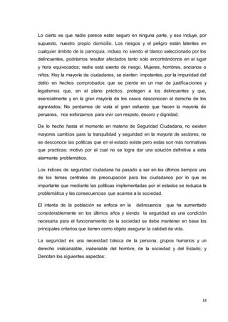 14
Lo cierto es que nadie parece estar seguro en ninguna parte, y eso incluye, por
supuesto, nuestro propio domicilio. Los riesgos y el peligro están latentes en
cualquier ámbito de la parroquia, incluso no siendo el blanco seleccionado por los
delincuentes, podríamos resultar afectados tanto solo encontrándonos en el lugar
y hora equivocados; nadie está exento de riesgo. Mujeres, hombres, ancianos o
niños. Hoy la mayoría de ciudadanos, se sienten impotentes, por la impunidad del
delito en hechos comprobados que se pierde en un mar de justificaciones y
legalismos que, en el plano práctico, protegen a los delincuentes y que,
esencialmente y en la gran mayoría de los casos desconocen el derecho de los
agraviados; No perdamos de vista el gran esfuerzo que hacen la mayoría de
peruanos, nos esforzamos para vivir con respeto, decoro y dignidad.
De lo hecho hasta el momento en materia de Seguridad Ciudadana, no existen
mayores cambios para la tranquilidad y seguridad en la mayoría de sectores; no
se desconoce las políticas que en el estado existe pero estas son más normativas
que practicas; motivo por el cual no se logra dar una solución definitiva a esta
alarmante problemática.
Los índices de seguridad ciudadana ha pasado a ser en los últimos tiempos uno
de los temas centrales de preocupación para los ciudadanos por lo que es
importante que mediante las políticas implementadas por el estados se reduzca la
problemática y las consecuencias que acarrea a la sociedad.
El interés de la población se enfoca en la delincuencia que ha aumentado
considerablemente en los últimos años y siendo la seguridad es una condición
necesaria para el funcionamiento de la sociedad se debe mantener en base los
principales criterios que tienen como objeto asegurar la calidad de vida.
La seguridad es una necesidad básica de la persona, grupos humanos y un
derecho inalcanzable, inalienable del hombre, de la sociedad y del Estado; y
Denotan los siguientes aspectos:
 