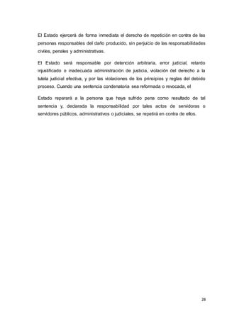 28
El Estado ejercerá de forma inmediata el derecho de repetición en contra de las
personas responsables del daño producido, sin perjuicio de las responsabilidades
civiles, penales y administrativas.
El Estado será responsable por detención arbitraria, error judicial, retardo
injustificado o inadecuada administración de justicia, violación del derecho a la
tutela judicial efectiva, y por las violaciones de los principios y reglas del debido
proceso. Cuando una sentencia condenatoria sea reformada o revocada, el
Estado reparará a la persona que haya sufrido pena como resultado de tal
sentencia y, declarada la responsabilidad por tales actos de servidoras o
servidores públicos, administrativos o judiciales, se repetirá en contra de ellos.
 