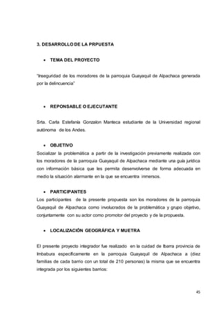 45
3. DESARROLLO DE LA PRPUESTA
 TEMA DEL PROYECTO
“Inseguridad de los moradores de la parroquia Guayaquil de Alpachaca generada
por la delincuencia”
 REPONSABLE O EJECUTANTE
Srta. Carla Estefanía Gonzalon Manteca estudiante de la Universidad regional
autónoma de los Andes.
 OBJETIVO
Socializar la problemática a partir de la investigación previamente realizada con
los moradores de la parroquia Guayaquil de Alpachaca mediante una guía jurídica
con información básica que les permita desenvolverse de forma adecuada en
medio la situación alarmante en la que se encuentra inmersos.
 PARTICIPANTES
Los participantes de la presente propuesta son los moradores de la parroquia
Guayaquil de Alpachaca como involucrados de la problemática y grupo objetivo,
conjuntamente con su actor como promotor del proyecto y de la propuesta.
 LOCALIZACIÓN GEOGRÁFICA Y MUETRA
El presente proyecto integrador fue realizado en la cuidad de Ibarra provincia de
Imbabura específicamente en la parroquia Guayaquil de Alpachaca a (diez
familias de cada barrio con un total de 210 personas) la misma que se encuentra
integrada por los siguientes barrios:
 