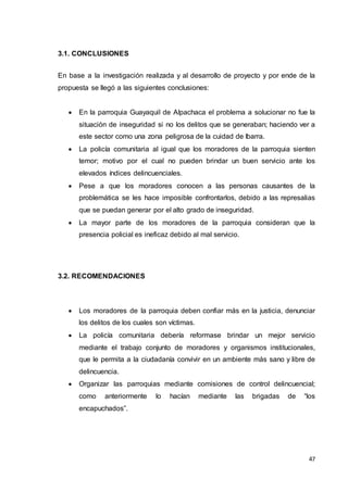 47
3.1. CONCLUSIONES
En base a la investigación realizada y al desarrollo de proyecto y por ende de la
propuesta se llegó a las siguientes conclusiones:
 En la parroquia Guayaquil de Alpachaca el problema a solucionar no fue la
situación de inseguridad si no los delitos que se generaban; haciendo ver a
este sector como una zona peligrosa de la cuidad de Ibarra.
 La policía comunitaria al igual que los moradores de la parroquia sienten
temor; motivo por el cual no pueden brindar un buen servicio ante los
elevados índices delincuenciales.
 Pese a que los moradores conocen a las personas causantes de la
problemática se les hace imposible confrontarlos, debido a las represalias
que se puedan generar por el alto grado de inseguridad.
 La mayor parte de los moradores de la parroquia consideran que la
presencia policial es ineficaz debido al mal servicio.
3.2. RECOMENDACIONES
 Los moradores de la parroquia deben confiar más en la justicia, denunciar
los delitos de los cuales son víctimas.
 La policía comunitaria debería reformase brindar un mejor servicio
mediante el trabajo conjunto de moradores y organismos institucionales,
que le permita a la ciudadanía convivir en un ambiente más sano y libre de
delincuencia.
 Organizar las parroquias mediante comisiones de control delincuencial;
como anteriormente lo hacían mediante las brigadas de “los
encapuchados”.
 
