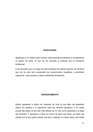 VII
DEDICATORIA
Agradezco a mi madre quien siempre está presente animándome e inculcándome
el espíritu de lucha; el cual me ha motivado a continuar con mi formación
profesional.
A los docentes que a lo largo de este semestre han sabido girarme; de tal forma
que me ha sido fácil comprender los conocimientos impartidos y permitirme
superarme como persona y futura profesional del derecho.
AGRADECIMIENTO
Quiero agradecer a todos mis maestros de nivel ya que ellos me enseñaron
valorar los estudios y a superarme cada día, también agradezco a mi madre
porque ella estuvo en los días más difíciles de mi vida como estudiante a lo largo
del semestre. Y agradezco a Dios por darme la salud que tengo, por tener una
cabeza con la que puedo pensar muy bien y además un cuerpo sano y una mente
 